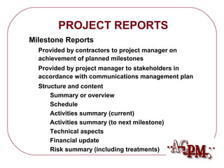 Risk summary (including treatments) 
Financial update 
Technical aspects 
Activities summary (to next milestone) 
Activities summary (current) 
Schedule 
Summary or overview 
Structure and content 
accordance with communications management plan 
Provided by project manager to stakeholders in 
achievement of planned milestones 
Provided by contractors to project manager on 
Milestone Reports 
PROJECT REPORTS 
 