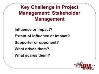 What scares them? 
What drives them? 
Supporter or opponent? 
Extent of influence or impact? 
Influence or Impact? 
Management 
Key Challenge in Project 
Management: Stakeholder 
 