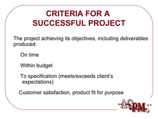 CRITERIA FOR A 
SUCCESSFUL PROJECT 
The project achieving its objectives, including deliverables 
produced: 
 On time 
 Within budget 
 To specification (meets/exceeds client’s 
expectations) 
 Customer satisfaction, product fit for purpose 
 