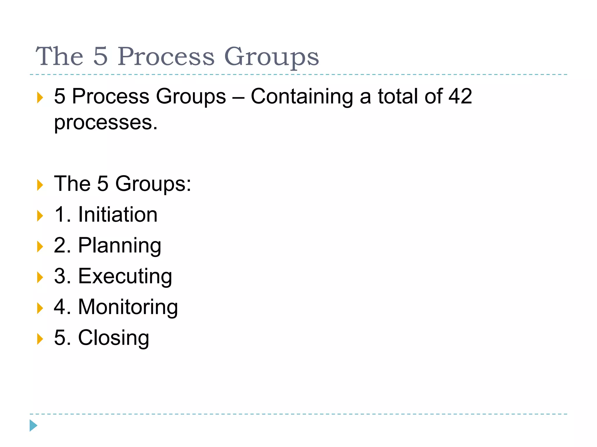 The 5 Process Groups
   5 Process Groups – Containing a total of 42
    processes.

   The 5 Groups:
   1. Initiation
   2. Planning
   3. Executing
   4. Monitoring
   5. Closing
 