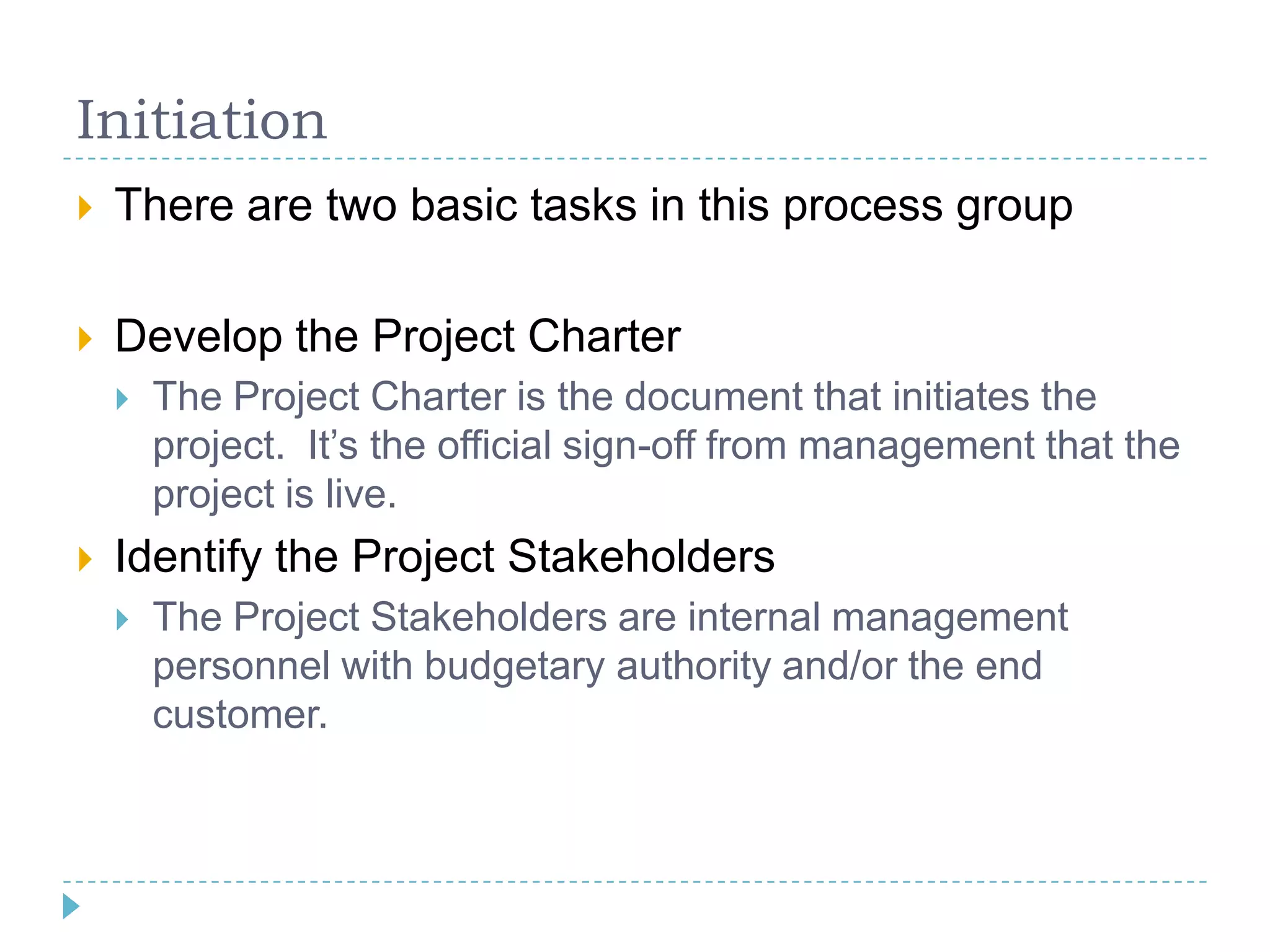 Initiation
   There are two basic tasks in this process group

   Develop the Project Charter
       The Project Charter is the document that initiates the
        project. It‟s the official sign-off from management that the
        project is live.
   Identify the Project Stakeholders
       The Project Stakeholders are internal management
        personnel with budgetary authority and/or the end
        customer.
 