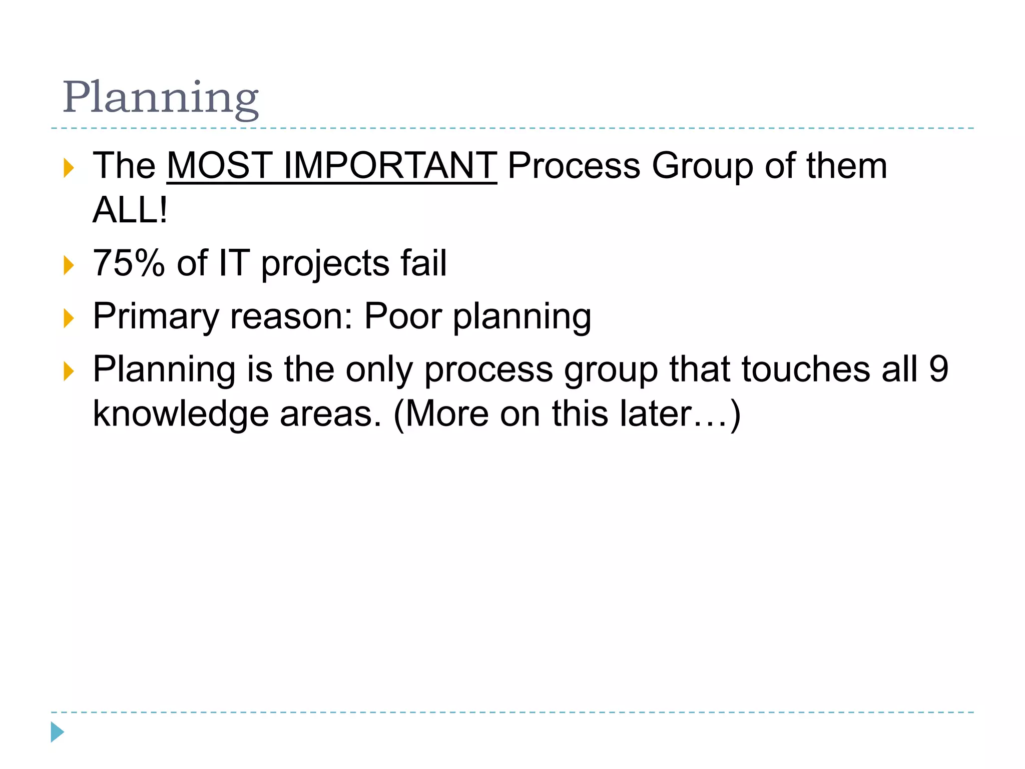 Planning
   The MOST IMPORTANT Process Group of them
    ALL!
   75% of IT projects fail
   Primary reason: Poor planning
   Planning is the only process group that touches all 9
    knowledge areas. (More on this later…)
 