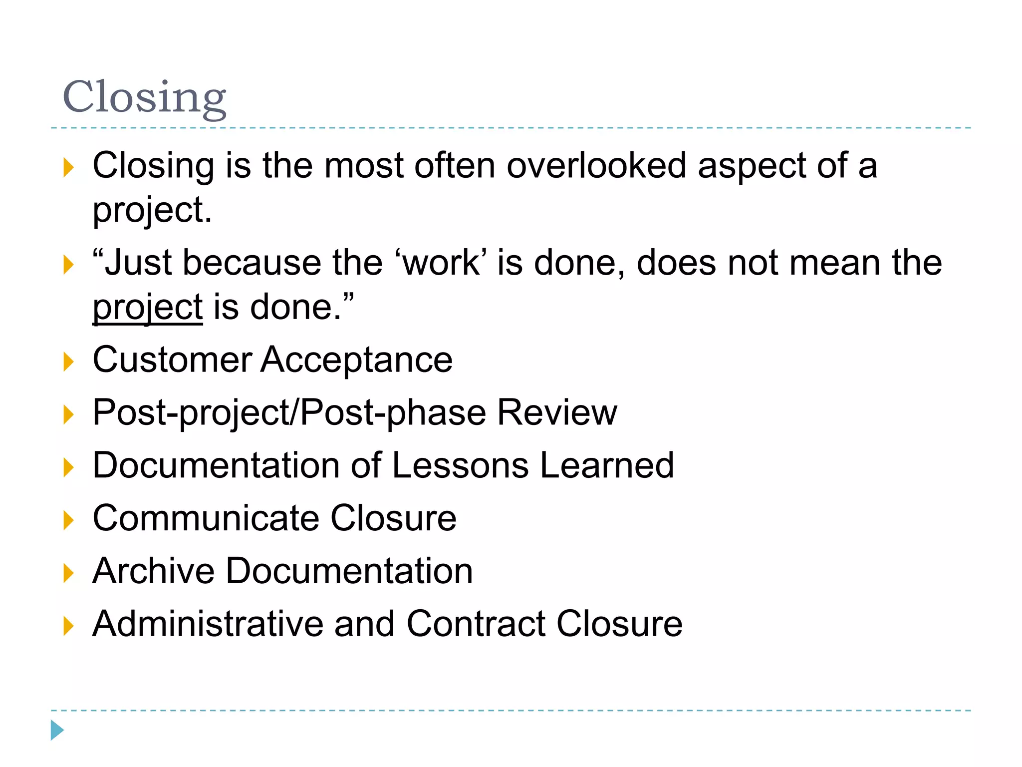 Closing
   Closing is the most often overlooked aspect of a
    project.
   “Just because the „work‟ is done, does not mean the
    project is done.”
   Customer Acceptance
   Post-project/Post-phase Review
   Documentation of Lessons Learned
   Communicate Closure
   Archive Documentation
   Administrative and Contract Closure
 