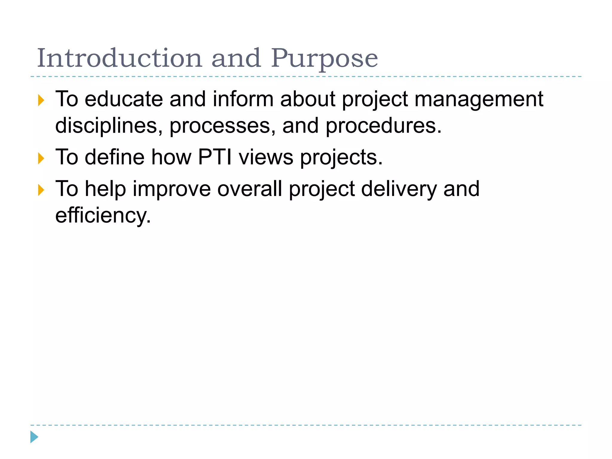 Introduction and Purpose
   To educate and inform about project management
    disciplines, processes, and procedures.
   To define how PTI views projects.
   To help improve overall project delivery and
    efficiency.
 