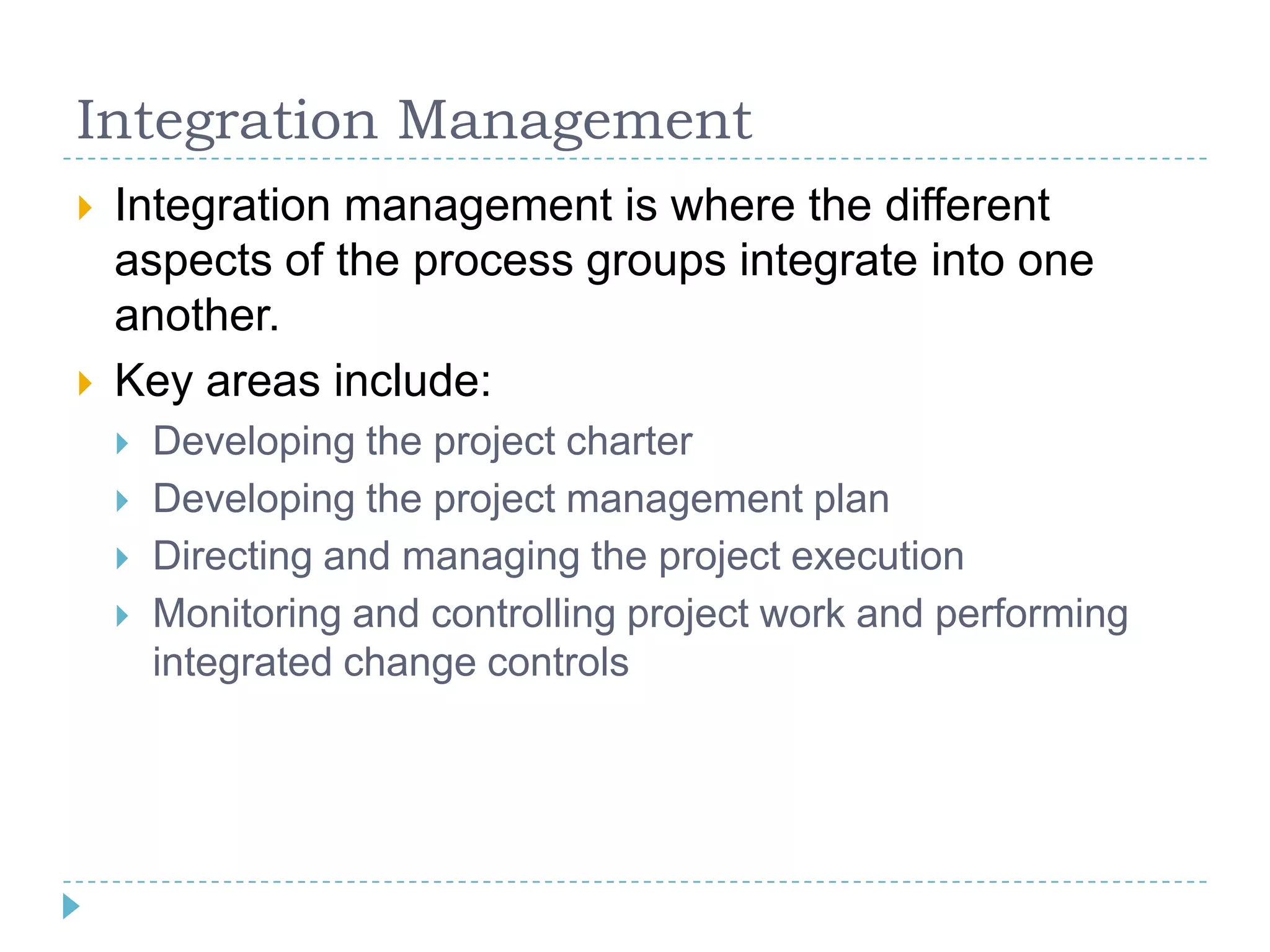 Integration Management
   Integration management is where the different
    aspects of the process groups integrate into one
    another.
   Key areas include:
       Developing the project charter
       Developing the project management plan
       Directing and managing the project execution
       Monitoring and controlling project work and performing
        integrated change controls
 