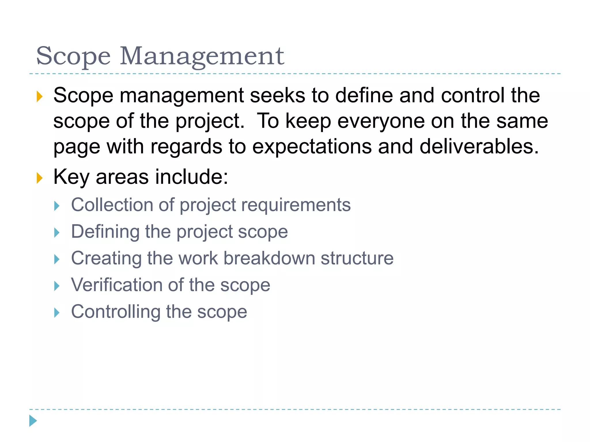 Scope Management
   Scope management seeks to define and control the
    scope of the project. To keep everyone on the same
    page with regards to expectations and deliverables.
   Key areas include:
       Collection of project requirements
       Defining the project scope
       Creating the work breakdown structure
       Verification of the scope
       Controlling the scope
 