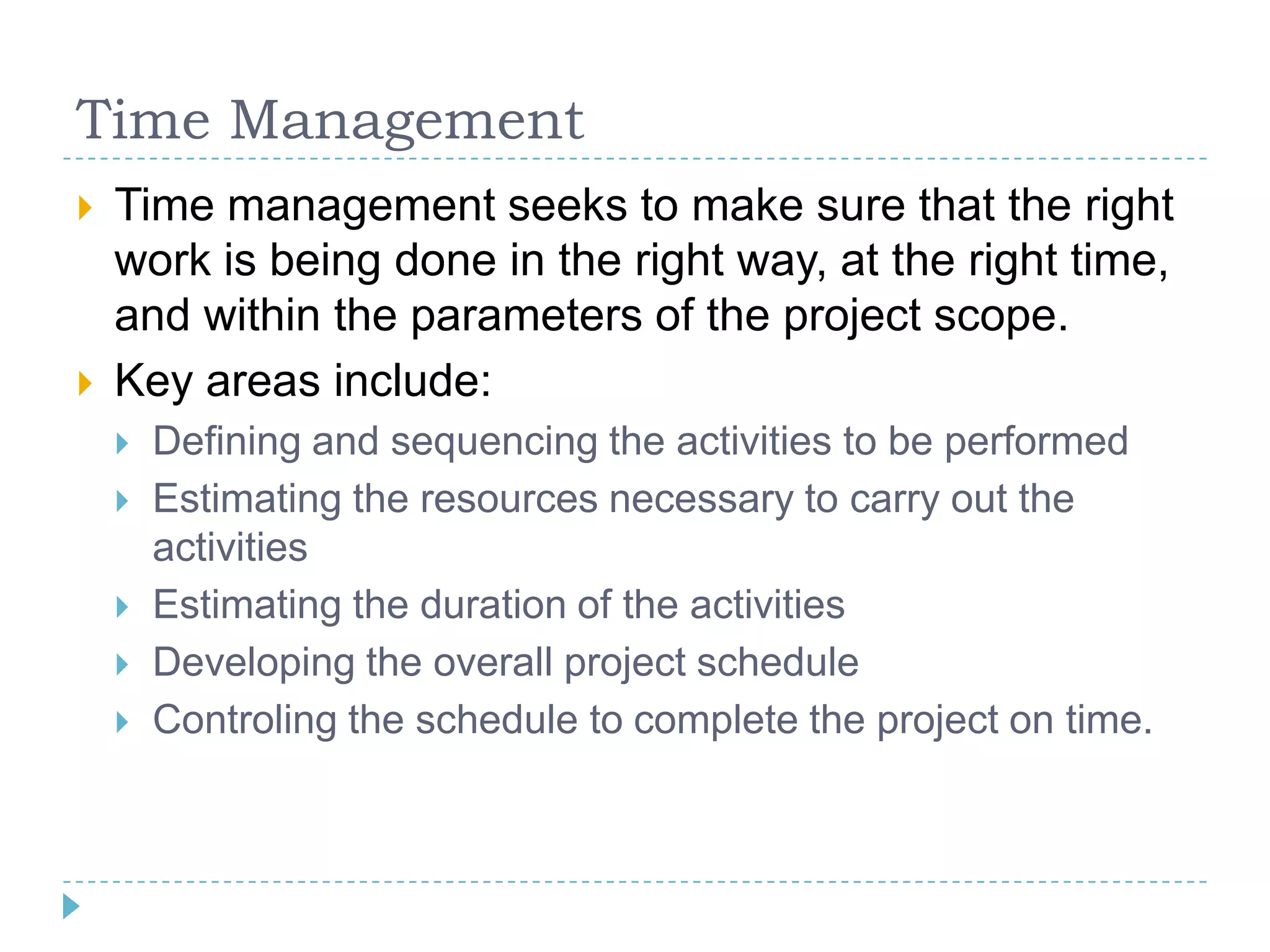 Time Management
   Time management seeks to make sure that the right
    work is being done in the right way, at the right time,
    and within the parameters of the project scope.
   Key areas include:
       Defining and sequencing the activities to be performed
       Estimating the resources necessary to carry out the
        activities
       Estimating the duration of the activities
       Developing the overall project schedule
       Controling the schedule to complete the project on time.
 