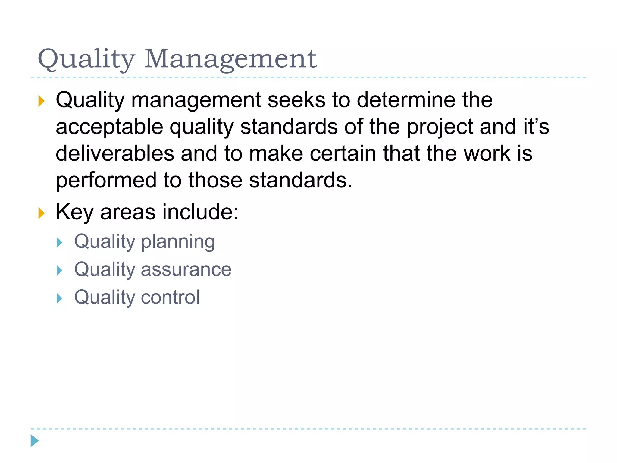 Quality Management
   Quality management seeks to determine the
    acceptable quality standards of the project and it‟s
    deliverables and to make certain that the work is
    performed to those standards.
   Key areas include:
       Quality planning
       Quality assurance
       Quality control
 