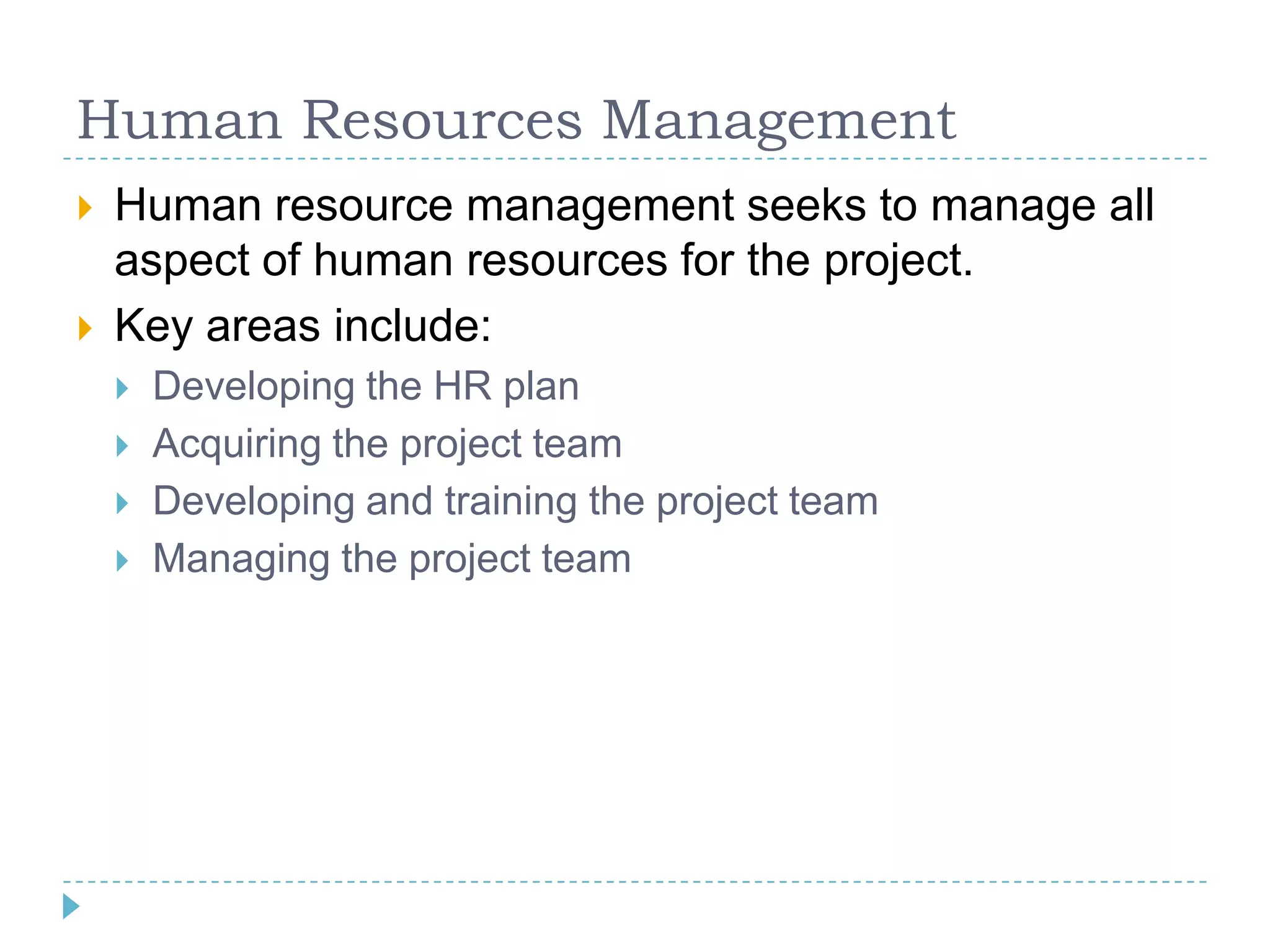 Human Resources Management
   Human resource management seeks to manage all
    aspect of human resources for the project.
   Key areas include:
       Developing the HR plan
       Acquiring the project team
       Developing and training the project team
       Managing the project team
 