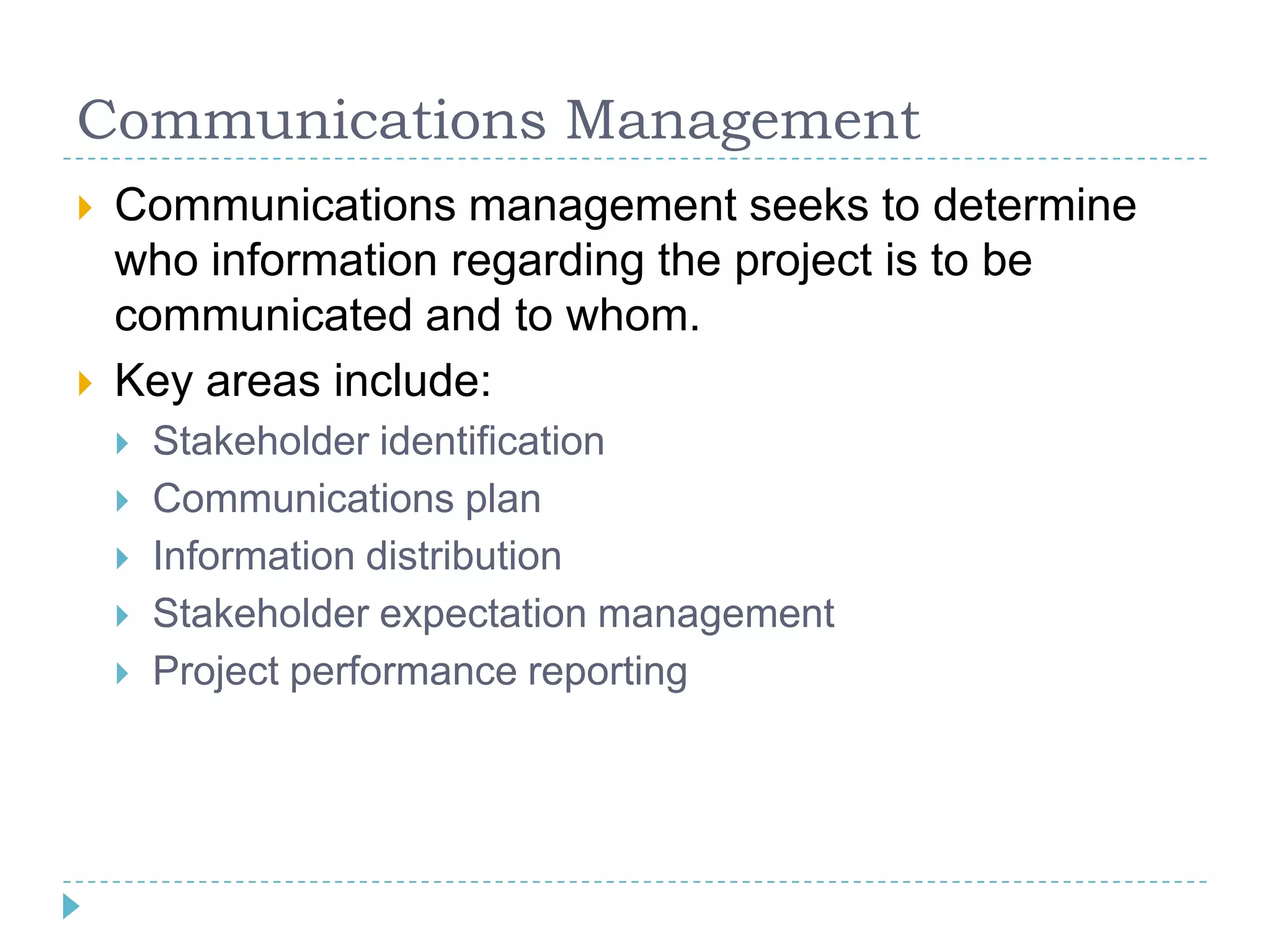Communications Management
   Communications management seeks to determine
    who information regarding the project is to be
    communicated and to whom.
   Key areas include:
       Stakeholder identification
       Communications plan
       Information distribution
       Stakeholder expectation management
       Project performance reporting
 