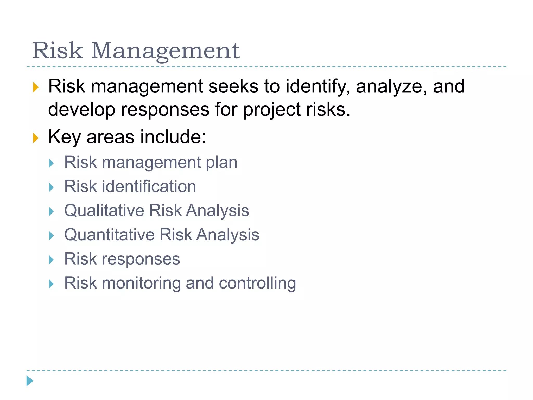 Risk Management
   Risk management seeks to identify, analyze, and
    develop responses for project risks.
   Key areas include:
       Risk management plan
       Risk identification
       Qualitative Risk Analysis
       Quantitative Risk Analysis
       Risk responses
       Risk monitoring and controlling
 