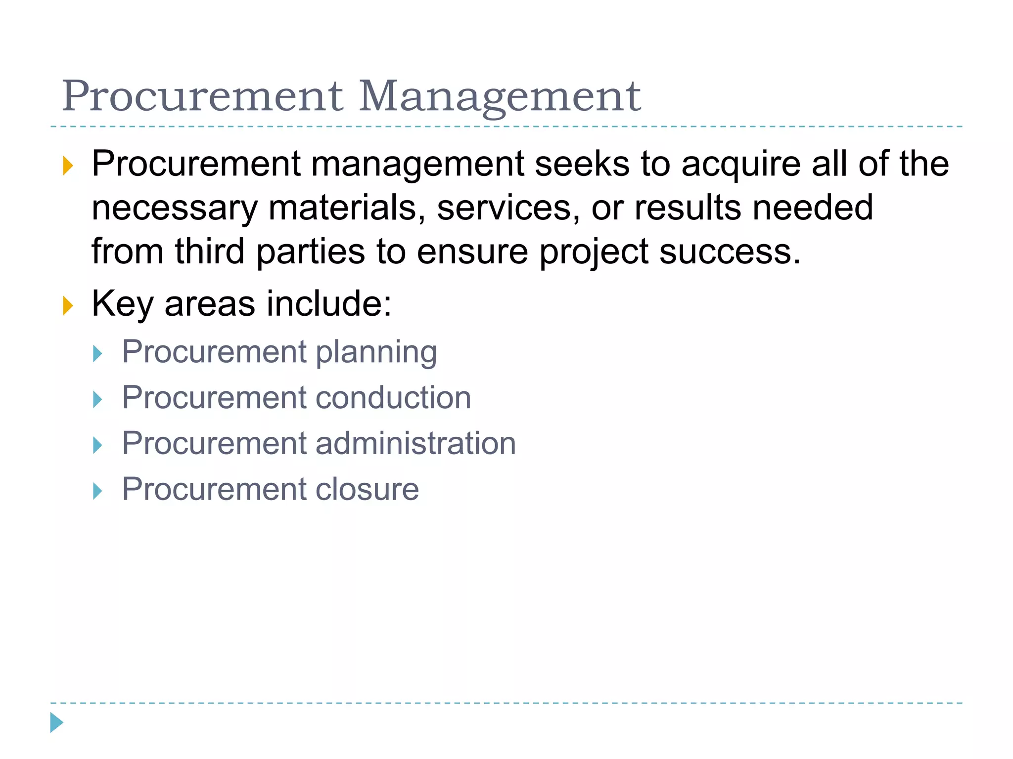 Procurement Management
   Procurement management seeks to acquire all of the
    necessary materials, services, or results needed
    from third parties to ensure project success.
   Key areas include:
       Procurement planning
       Procurement conduction
       Procurement administration
       Procurement closure
 