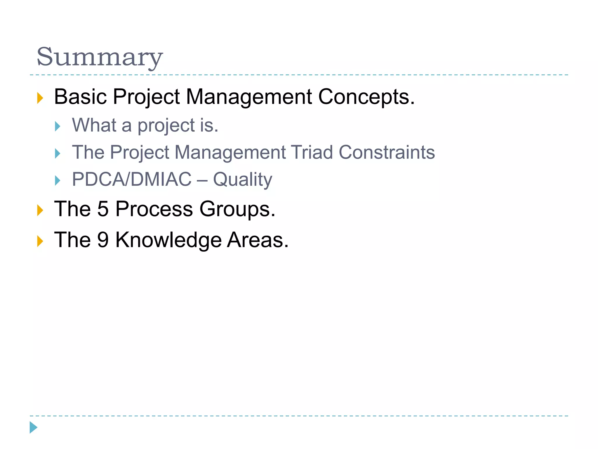 Summary
   Basic Project Management Concepts.
       What a project is.
       The Project Management Triad Constraints
       PDCA/DMIAC – Quality
   The 5 Process Groups.
   The 9 Knowledge Areas.
 