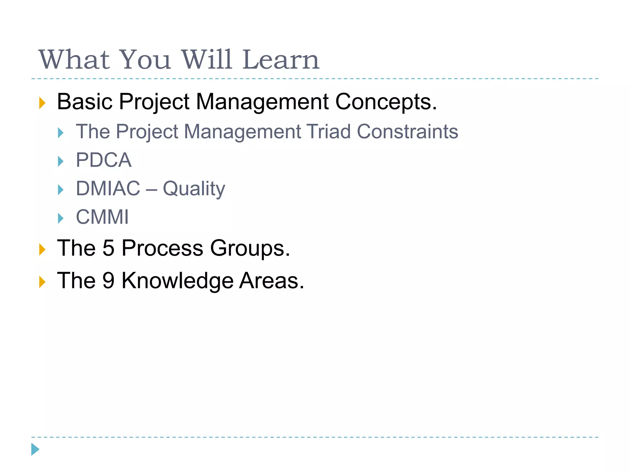 What You Will Learn
   Basic Project Management Concepts.
       The Project Management Triad Constraints
       PDCA
       DMIAC – Quality
       CMMI
   The 5 Process Groups.
   The 9 Knowledge Areas.
 