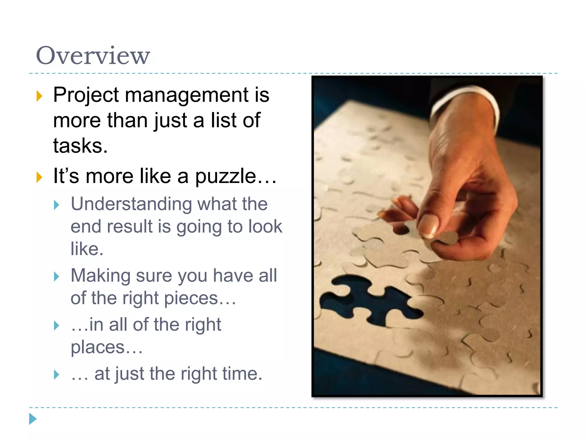 Overview
   Project management is
    more than just a list of
    tasks.
   It‟s more like a puzzle…
       Understanding what the
        end result is going to look
        like.
       Making sure you have all
        of the right pieces…
       …in all of the right
        places…
       … at just the right time.
 