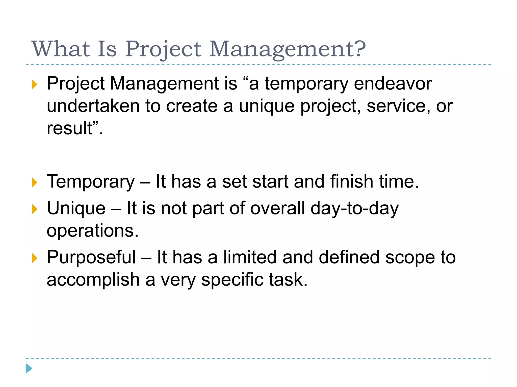 What Is Project Management?
   Project Management is “a temporary endeavor
    undertaken to create a unique project, service, or
    result”.

   Temporary – It has a set start and finish time.
   Unique – It is not part of overall day-to-day
    operations.
   Purposeful – It has a limited and defined scope to
    accomplish a very specific task.
 