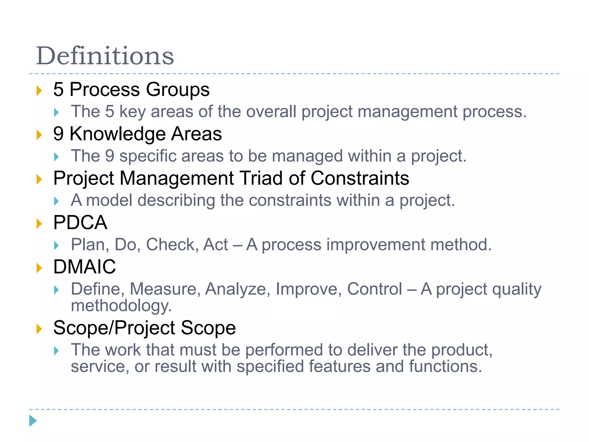 Definitions
   5 Process Groups
       The 5 key areas of the overall project management process.
   9 Knowledge Areas
       The 9 specific areas to be managed within a project.
   Project Management Triad of Constraints
       A model describing the constraints within a project.
   PDCA
       Plan, Do, Check, Act – A process improvement method.
   DMAIC
       Define, Measure, Analyze, Improve, Control – A project quality
        methodology.
   Scope/Project Scope
       The work that must be performed to deliver the product,
        service, or result with specified features and functions.
 