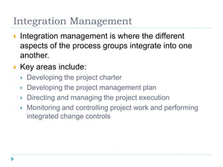 Integration Management
   Integration management is where the different
    aspects of the process groups integrate into ...