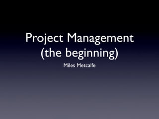 Project Management
  (the beginning)
      Miles Metcalfe
 