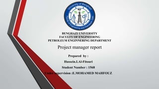 Project manager report
Prepared by :
Hussein.I.Al-Fitouri
Student Number : 1568
Under supervision :E.MOHAMED MAHFOUZ
BENGHAZI UNIVERSITY
FACULTY OF ENGINEERING
PETROLEUM ENGINNERING DEPARTMENT
 