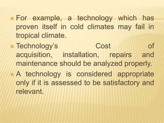  For example, a technology which has
proven itself in cold climates may fail in
tropical climate.
 Technology’s Cost of
acquisition, installation, repairs and
maintenance should be analyzed properly.
 A technology is considered appropriate
only if it is assessed to be satisfactory and
relevant.
 