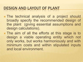 DESIGN AND LAYOUT OF PLANT
 The technical analysis of a project should
broadly specify the recommended design of
the plant (giving essential assumptions and
design calculations).
 The aim of all the efforts at this stage is to
design a viable operating entity which not
only works, but works harmoniously and with
minimum costs and within stipulated inputs
and local environment.
 