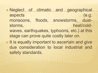  Neglect of climatic and geographical
aspects (e.g.
monsoons, floods, snowstorms, dust-
storms, heat/cold-
waves, earthquakes, typhoons, etc.) at this
stage can prove quite costly later on.
 It is equally important to ascertain and give
due consideration to local industrial and
safety standards.
 