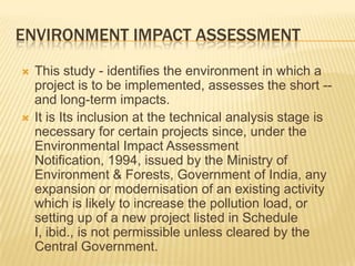 ENVIRONMENT IMPACT ASSESSMENT
 This study - identifies the environment in which a
project is to be implemented, assesses the short --
and long-term impacts.
 It is Its inclusion at the technical analysis stage is
necessary for certain projects since, under the
Environmental Impact Assessment
Notification, 1994, issued by the Ministry of
Environment & Forests, Government of India, any
expansion or modernisation of an existing activity
which is likely to increase the pollution load, or
setting up of a new project listed in Schedule
I, ibid., is not permissible unless cleared by the
Central Government.
 