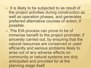  It is likely to be subjected to as result of
the project activities during construction as
well as operation phases, and generates
preferred alternative courses of action, if
possible.
 The EIA process can prove to be of
immense benefit to the project promoter, if
sincerely carried out, by ensuring that the
natural resources are conserved or used
efficiently and serious problems likely to
arise out of any adverse effects on
community or natural systems are duly
anticipated and provided for at the
planning stage itself.
 