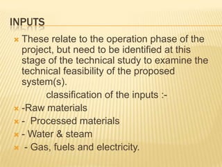 INPUTS
 These relate to the operation phase of the
project, but need to be identified at this
stage of the technical study to examine the
technical feasibility of the proposed
system(s).
classification of the inputs :-
 -Raw materials
 - Processed materials
 - Water & steam
 - Gas, fuels and electricity.
 