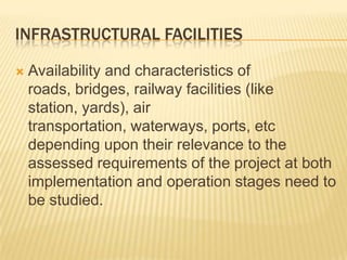 INFRASTRUCTURAL FACILITIES
 Availability and characteristics of
roads, bridges, railway facilities (like
station, yards), air
transportation, waterways, ports, etc
depending upon their relevance to the
assessed requirements of the project at both
implementation and operation stages need to
be studied.
 