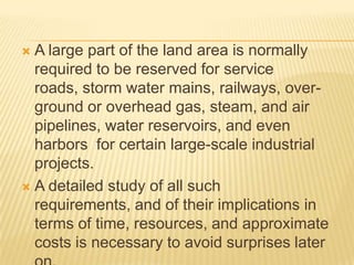  A large part of the land area is normally
required to be reserved for service
roads, storm water mains, railways, over-
ground or overhead gas, steam, and air
pipelines, water reservoirs, and even
harbors for certain large-scale industrial
projects.
 A detailed study of all such
requirements, and of their implications in
terms of time, resources, and approximate
costs is necessary to avoid surprises later
 