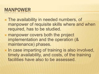 MANPOWER
 The availability in needed numbers, of
manpower of requisite skills where and when
required, has to be studied.
 manpower covers both the project
implementation and the operation (&
maintenance) phases.
 In case imparting of training is also involved,
timely availability, and costs, of the training
facilities have also to be assessed.
 