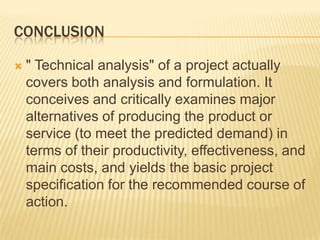 CONCLUSION
 " Technical analysis" of a project actually
covers both analysis and formulation. It
conceives and critically examines major
alternatives of producing the product or
service (to meet the predicted demand) in
terms of their productivity, effectiveness, and
main costs, and yields the basic project
specification for the recommended course of
action.
 