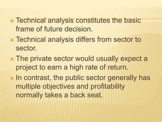  Technical analysis constitutes the basic
frame of future decision.
 Technical analysis differs from sector to
sector.
 The private sector would usually expect a
project to earn a high rate of return.
 In contrast, the public sector generally has
multiple objectives and profitability
normally takes a back seat.
 