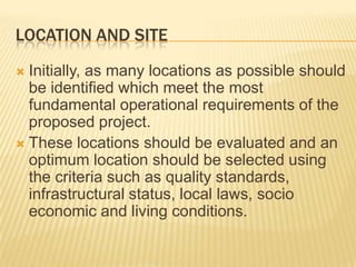 LOCATION AND SITE
 Initially, as many locations as possible should
be identified which meet the most
fundamental operational requirements of the
proposed project.
 These locations should be evaluated and an
optimum location should be selected using
the criteria such as quality standards,
infrastructural status, local laws, socio
economic and living conditions.
 