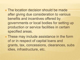  The location decision should be made
after giving due consideration to various
benefits and incentives offered by
governments or local bodies for setting up
production or service facilities in certain
specified areas.
 These may include assistance in the form
of or in respect of capital loans and
grants, tax, concessions, clearances, subs
idies, infrastructure, etc.
 