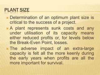 PLANT SIZE
 Determination of an optimum plant size is
critical to the success of a project.
 A plant represents sunk costs and any
under utilisation of its capacity means
either reduced profits or, for levels below
the Break-Even Point, losses.
 The adverse impact of an extra-large
capacity is felt all the more keenly during
the early years when profits are all the
more important for survival.
 