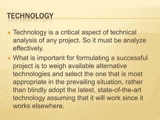 TECHNOLOGY
 Technology is a critical aspect of technical
analysis of any project. So it must be analyze
effectively.
 What is important for formulating a successful
project is to weigh available alternative
technologies and select the one that is most
appropriate in the prevailing situation, rather
than blindly adopt the latest, state-of-the-art
technology assuming that it will work since it
works elsewhere.
 
