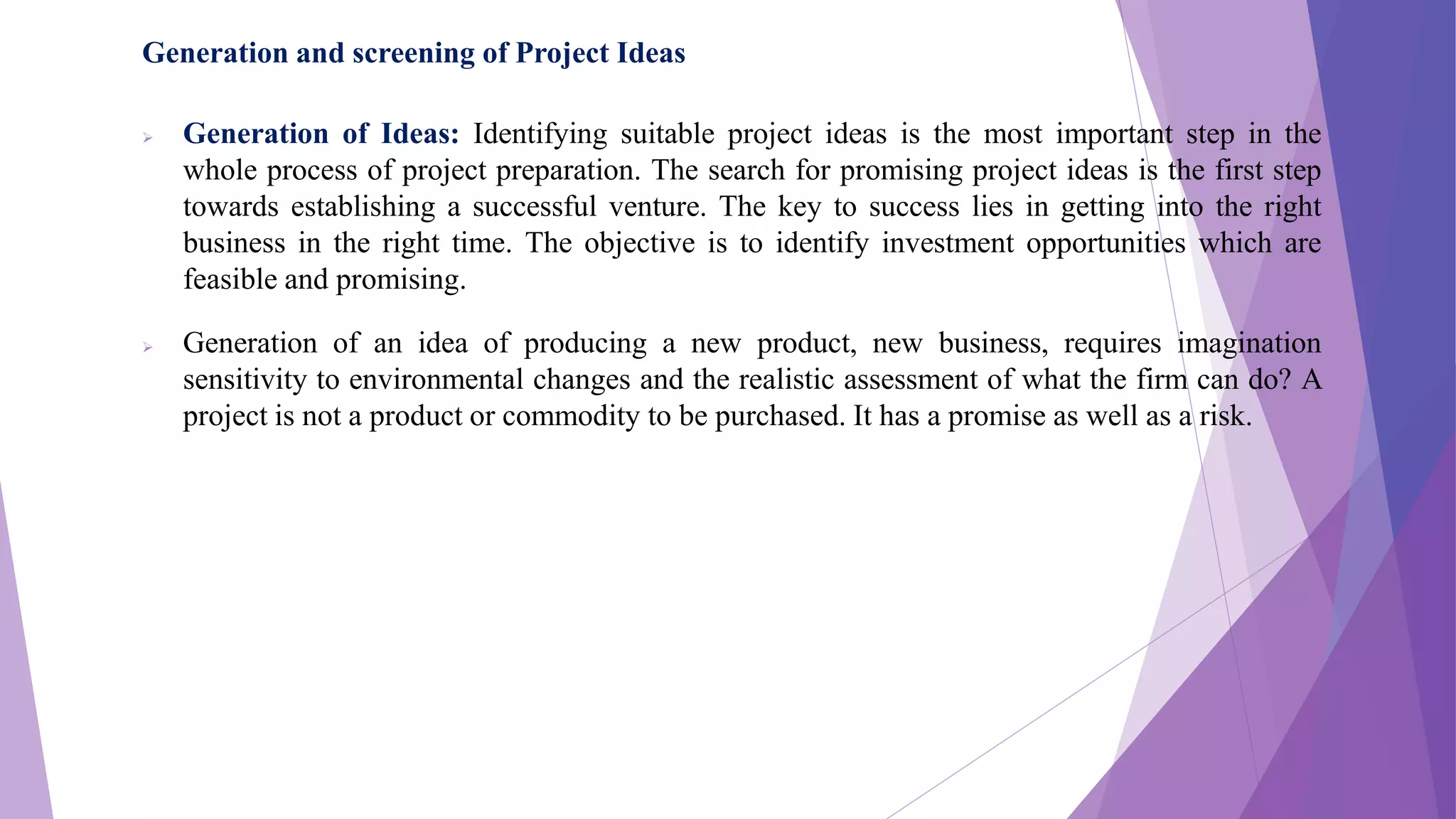 Generation and screening of Project Ideas
 Generation of Ideas: Identifying suitable project ideas is the most important step in the
whole process of project preparation. The search for promising project ideas is the first step
towards establishing a successful venture. The key to success lies in getting into the right
business in the right time. The objective is to identify investment opportunities which are
feasible and promising.
 Generation of an idea of producing a new product, new business, requires imagination
sensitivity to environmental changes and the realistic assessment of what the firm can do? A
project is not a product or commodity to be purchased. It has a promise as well as a risk.
 