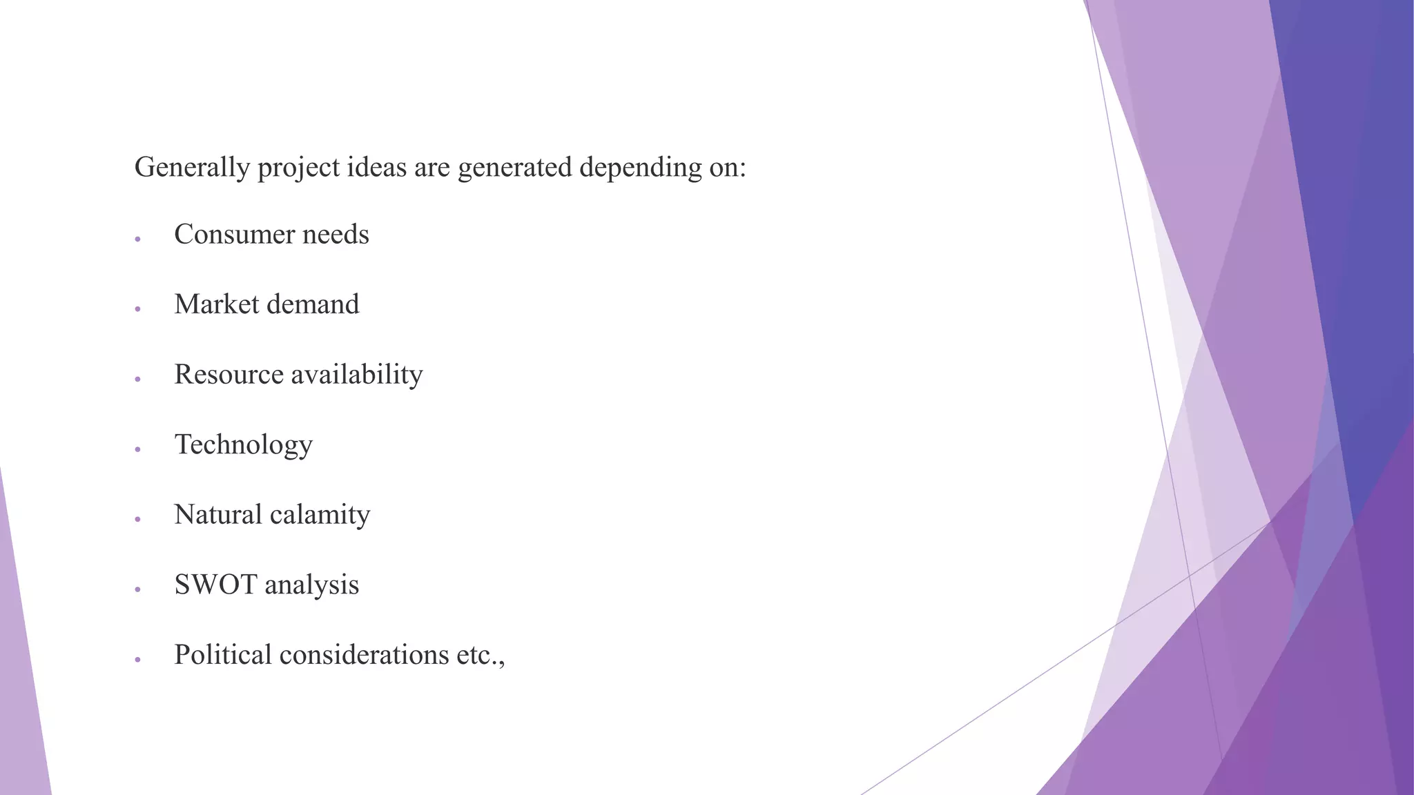 Generally project ideas are generated depending on:
 Consumer needs
 Market demand
 Resource availability
 Technology
 Natural calamity
 SWOT analysis
 Political considerations etc.,
 