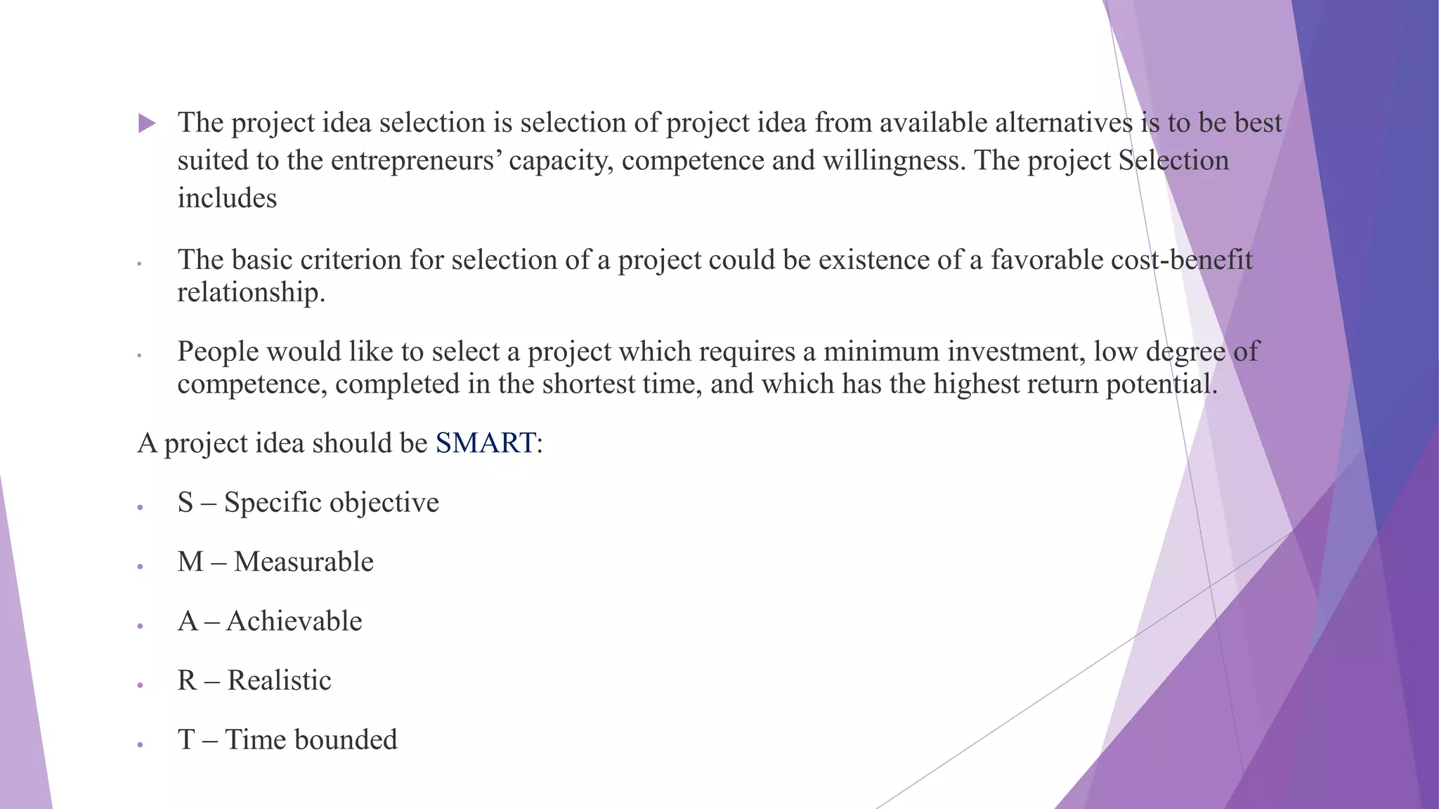  The project idea selection is selection of project idea from available alternatives is to be best
suited to the entrepreneurs’ capacity, competence and willingness. The project Selection
includes
• The basic criterion for selection of a project could be existence of a favorable cost-benefit
relationship.
• People would like to select a project which requires a minimum investment, low degree of
competence, completed in the shortest time, and which has the highest return potential.
A project idea should be SMART:
 S – Specific objective
 M – Measurable
 A – Achievable
 R – Realistic
 T – Time bounded
 