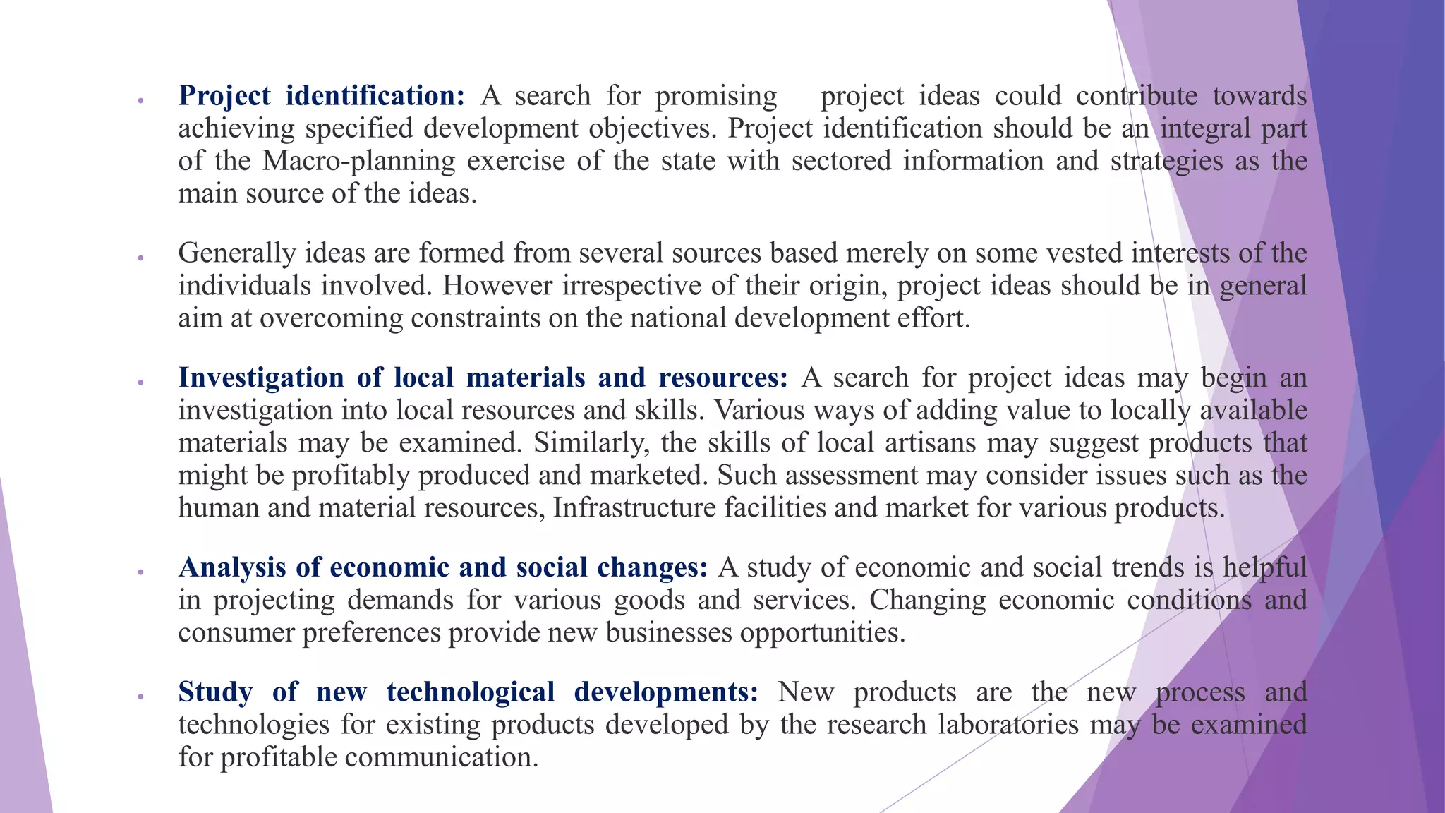  Project identification: A search for promising project ideas could contribute towards
achieving specified development objectives. Project identification should be an integral part
of the Macro-planning exercise of the state with sectored information and strategies as the
main source of the ideas.
 Generally ideas are formed from several sources based merely on some vested interests of the
individuals involved. However irrespective of their origin, project ideas should be in general
aim at overcoming constraints on the national development effort.
 Investigation of local materials and resources: A search for project ideas may begin an
investigation into local resources and skills. Various ways of adding value to locally available
materials may be examined. Similarly, the skills of local artisans may suggest products that
might be profitably produced and marketed. Such assessment may consider issues such as the
human and material resources, Infrastructure facilities and market for various products.
 Analysis of economic and social changes: A study of economic and social trends is helpful
in projecting demands for various goods and services. Changing economic conditions and
consumer preferences provide new businesses opportunities.
 Study of new technological developments: New products are the new process and
technologies for existing products developed by the research laboratories may be examined
for profitable communication.
 
