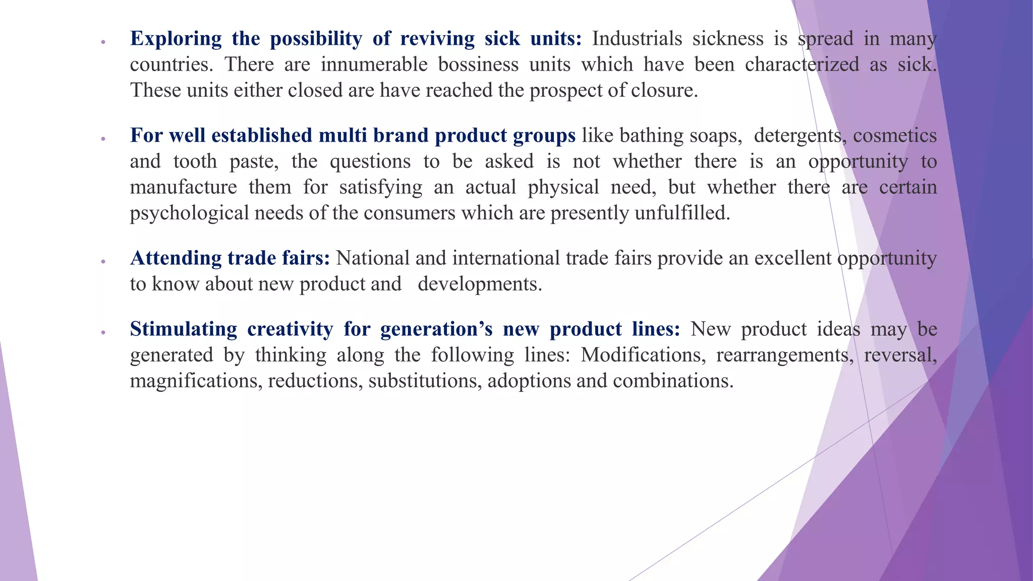  Exploring the possibility of reviving sick units: Industrials sickness is spread in many
countries. There are innumerable bossiness units which have been characterized as sick.
These units either closed are have reached the prospect of closure.
 For well established multi brand product groups like bathing soaps, detergents, cosmetics
and tooth paste, the questions to be asked is not whether there is an opportunity to
manufacture them for satisfying an actual physical need, but whether there are certain
psychological needs of the consumers which are presently unfulfilled.
 Attending trade fairs: National and international trade fairs provide an excellent opportunity
to know about new product and developments.
 Stimulating creativity for generation’s new product lines: New product ideas may be
generated by thinking along the following lines: Modifications, rearrangements, reversal,
magnifications, reductions, substitutions, adoptions and combinations.
 