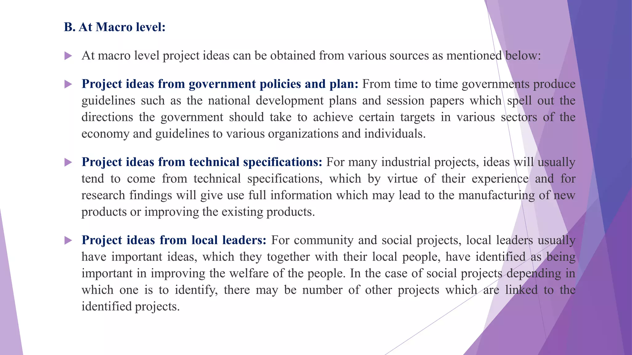 B. At Macro level:
 At macro level project ideas can be obtained from various sources as mentioned below:
 Project ideas from government policies and plan: From time to time governments produce
guidelines such as the national development plans and session papers which spell out the
directions the government should take to achieve certain targets in various sectors of the
economy and guidelines to various organizations and individuals.
 Project ideas from technical specifications: For many industrial projects, ideas will usually
tend to come from technical specifications, which by virtue of their experience and for
research findings will give use full information which may lead to the manufacturing of new
products or improving the existing products.
 Project ideas from local leaders: For community and social projects, local leaders usually
have important ideas, which they together with their local people, have identified as being
important in improving the welfare of the people. In the case of social projects depending in
which one is to identify, there may be number of other projects which are linked to the
identified projects.
 