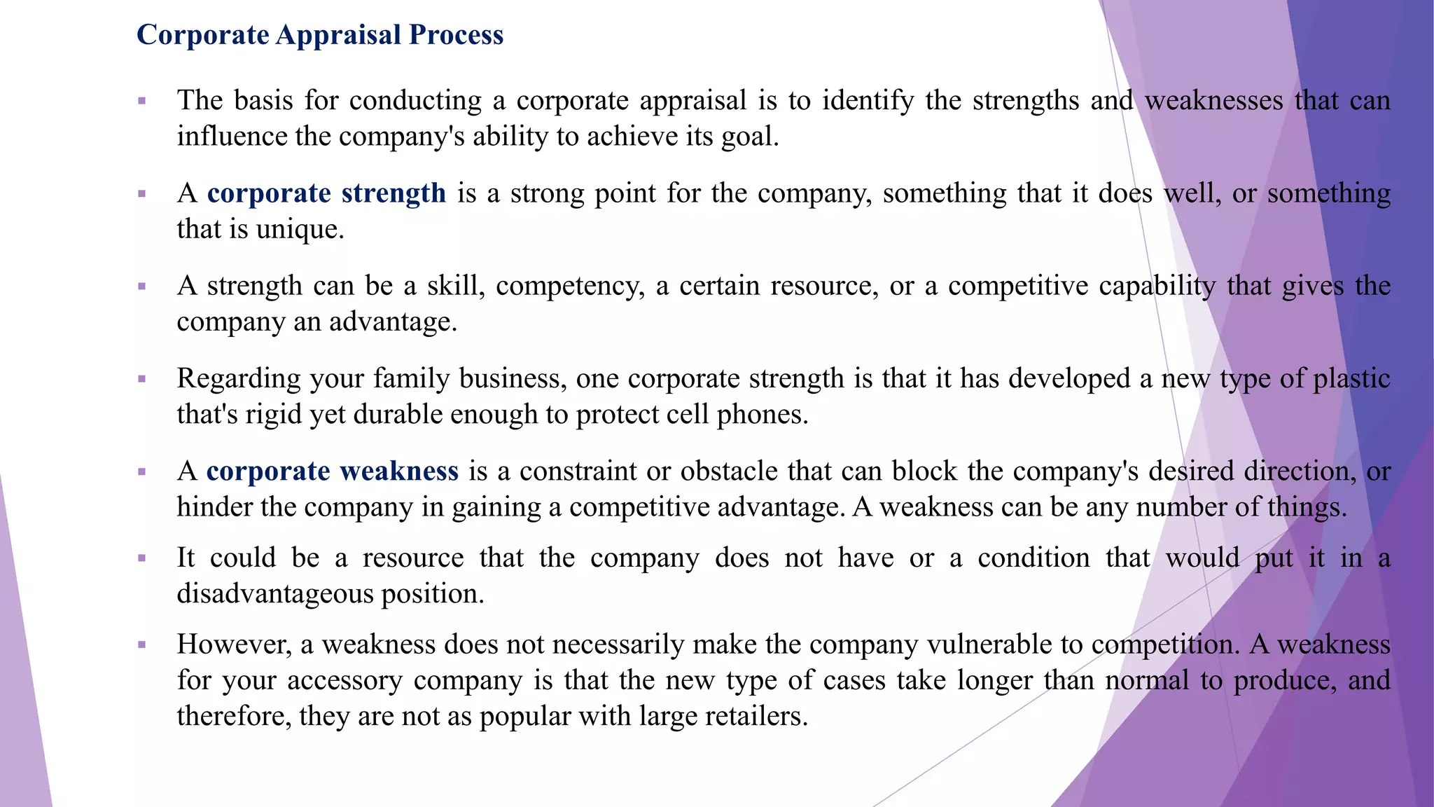 Corporate Appraisal Process
 The basis for conducting a corporate appraisal is to identify the strengths and weaknesses that can
influence the company's ability to achieve its goal.
 A corporate strength is a strong point for the company, something that it does well, or something
that is unique.
 A strength can be a skill, competency, a certain resource, or a competitive capability that gives the
company an advantage.
 Regarding your family business, one corporate strength is that it has developed a new type of plastic
that's rigid yet durable enough to protect cell phones.
 A corporate weakness is a constraint or obstacle that can block the company's desired direction, or
hinder the company in gaining a competitive advantage. A weakness can be any number of things.
 It could be a resource that the company does not have or a condition that would put it in a
disadvantageous position.
 However, a weakness does not necessarily make the company vulnerable to competition. A weakness
for your accessory company is that the new type of cases take longer than normal to produce, and
therefore, they are not as popular with large retailers.
 