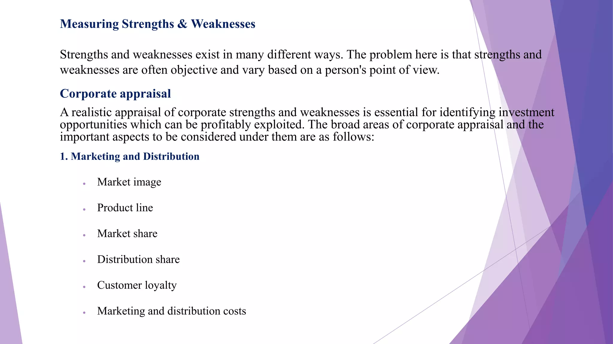 Measuring Strengths & Weaknesses
Strengths and weaknesses exist in many different ways. The problem here is that strengths and
weaknesses are often objective and vary based on a person's point of view.
Corporate appraisal
A realistic appraisal of corporate strengths and weaknesses is essential for identifying investment
opportunities which can be profitably exploited. The broad areas of corporate appraisal and the
important aspects to be considered under them are as follows:
1. Marketing and Distribution
 Market image
 Product line
 Market share
 Distribution share
 Customer loyalty
 Marketing and distribution costs
 