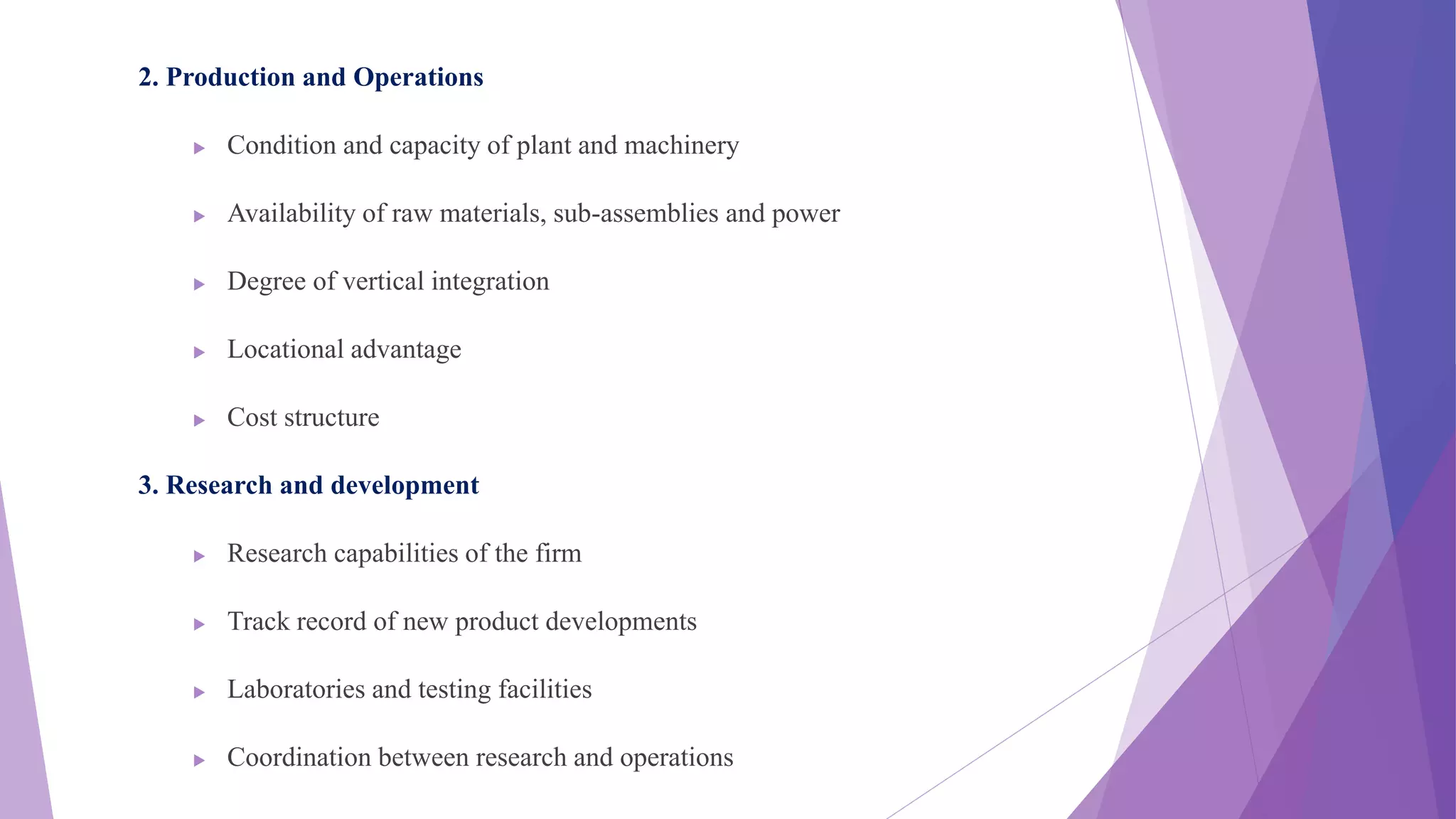 2. Production and Operations
 Condition and capacity of plant and machinery
 Availability of raw materials, sub-assemblies and power
 Degree of vertical integration
 Locational advantage
 Cost structure
3. Research and development
 Research capabilities of the firm
 Track record of new product developments
 Laboratories and testing facilities
 Coordination between research and operations
 