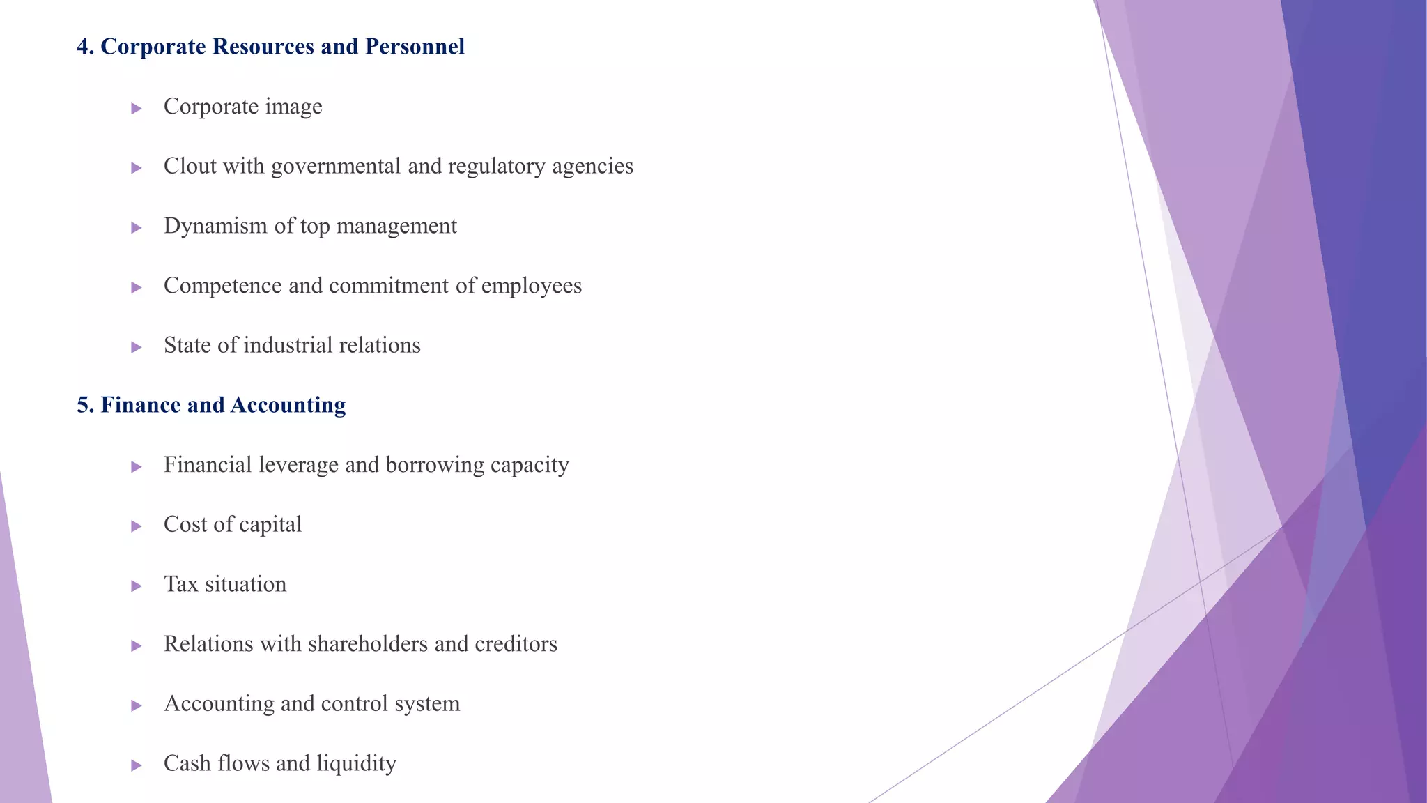 4. Corporate Resources and Personnel
 Corporate image
 Clout with governmental and regulatory agencies
 Dynamism of top management
 Competence and commitment of employees
 State of industrial relations
5. Finance and Accounting
 Financial leverage and borrowing capacity
 Cost of capital
 Tax situation
 Relations with shareholders and creditors
 Accounting and control system
 Cash flows and liquidity
 