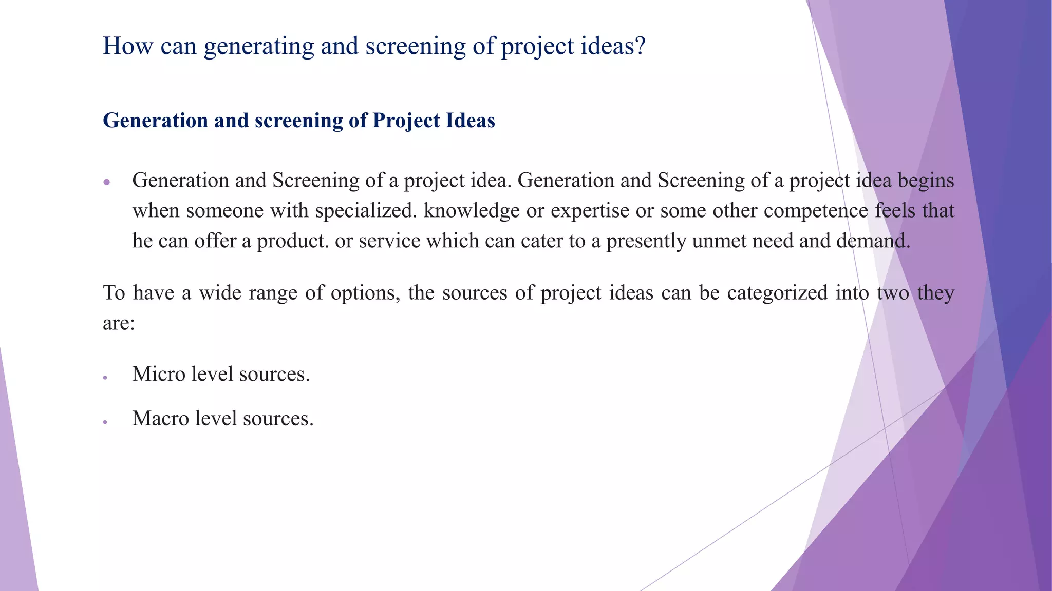 How can generating and screening of project ideas?
Generation and screening of Project Ideas
 Generation and Screening of a project idea. Generation and Screening of a project idea begins
when someone with specialized. knowledge or expertise or some other competence feels that
he can offer a product. or service which can cater to a presently unmet need and demand.
To have a wide range of options, the sources of project ideas can be categorized into two they
are:
 Micro level sources.
 Macro level sources.
 